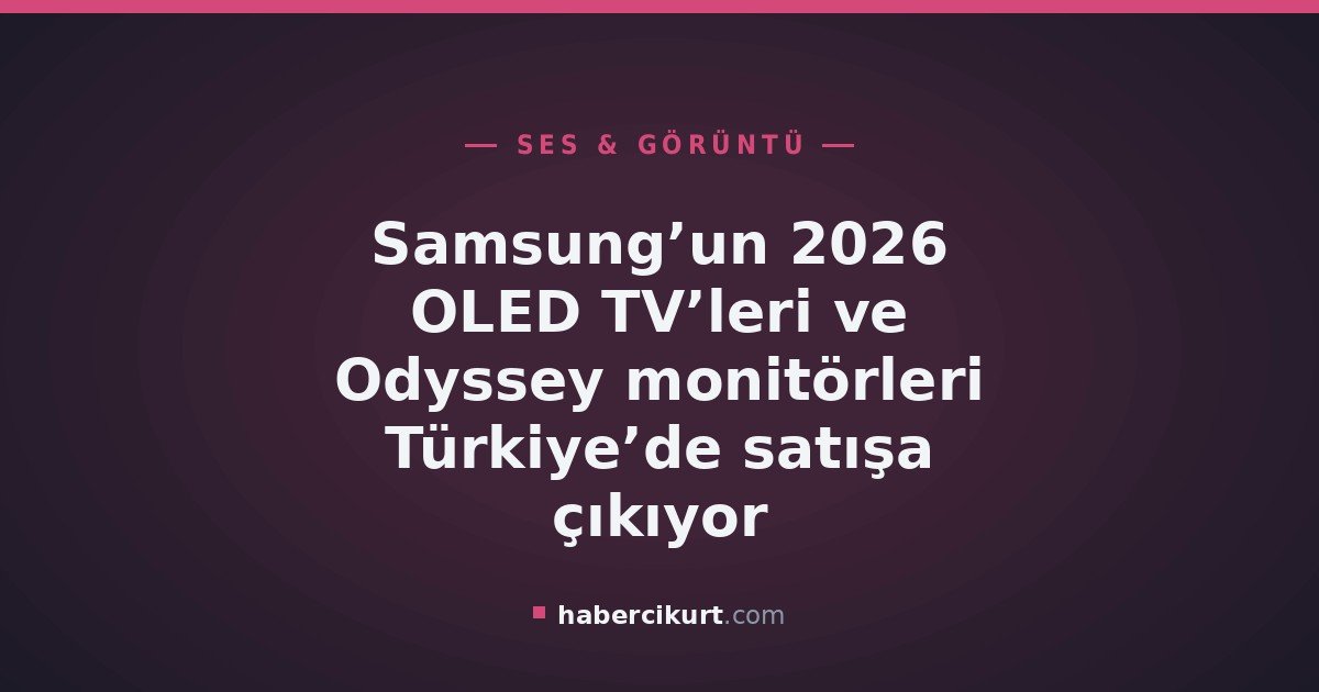 Samsung’un 2026 OLED TV’leri ve Odyssey monitörleri Türkiye’de satışa çıkıyor